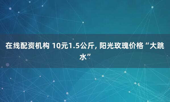 在线配资机构 10元1.5公斤, 阳光玫瑰价格“大跳水”
