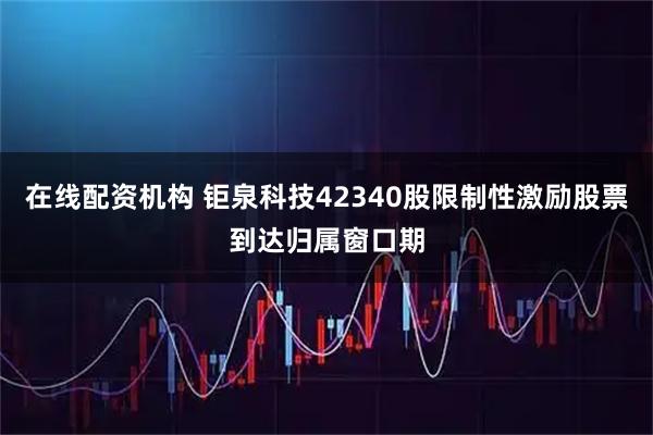 在线配资机构 钜泉科技42340股限制性激励股票到达归属窗口期