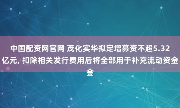 中国配资网官网 茂化实华拟定增募资不超5.32亿元, 扣除相关发行费用后将全部用于补充流动资金