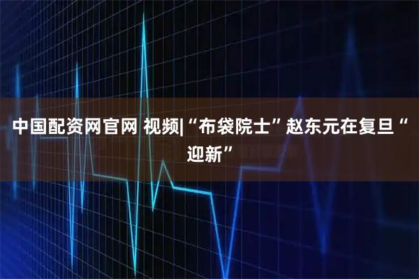 中国配资网官网 视频|“布袋院士”赵东元在复旦“迎新”