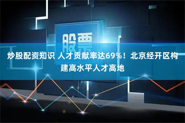 炒股配资知识 人才贡献率达69%!北京经开区构建高水平人才高地