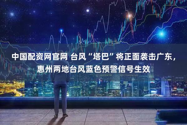 中国配资网官网 台风“塔巴”将正面袭击广东,惠州两地台风蓝色预警信号生效