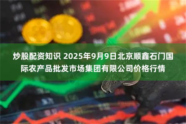 炒股配资知识 2025年9月9日北京顺鑫石门国际农产品批发市场集团有限公司价格行情