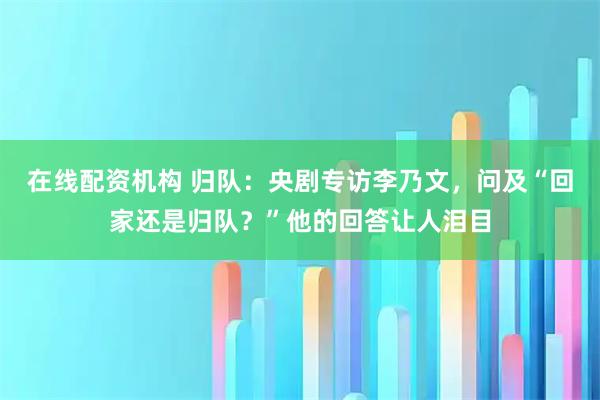 在线配资机构 归队:央剧专访李乃文,问及“回家还是归队?”他的回答让人泪目
