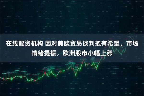 在线配资机构 因对美欧贸易谈判抱有希望,市场情绪提振,欧洲股市小幅上涨