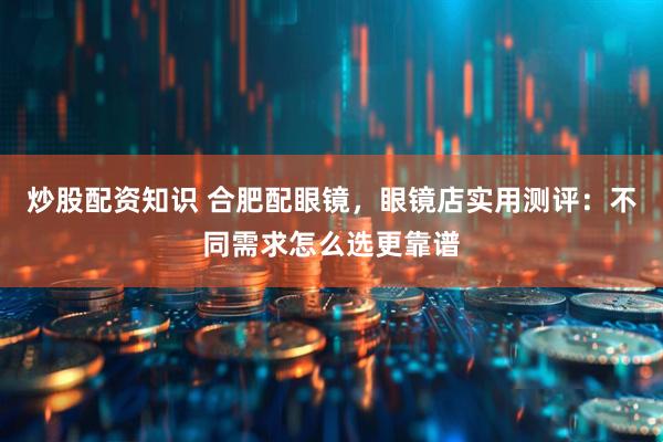炒股配资知识 合肥配眼镜,眼镜店实用测评:不同需求怎么选更靠谱