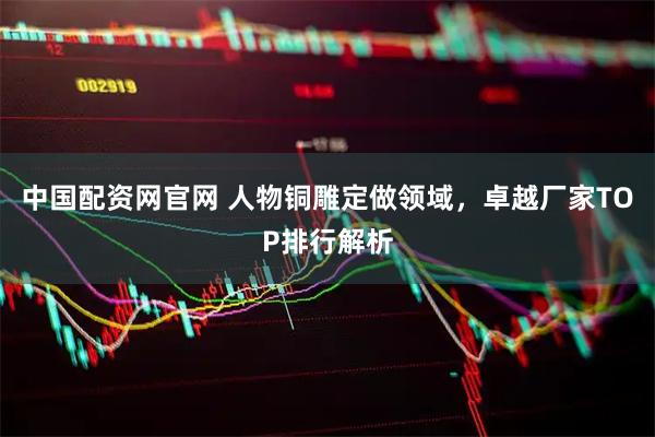 中国配资网官网 人物铜雕定做领域,卓越厂家TOP排行解析