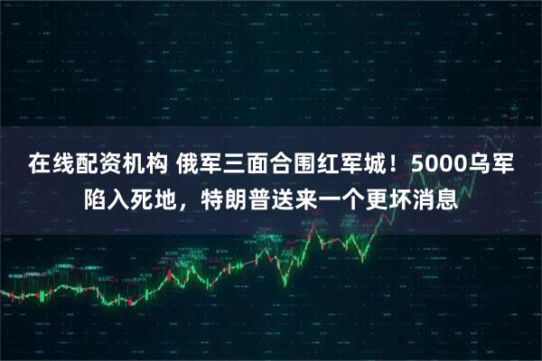 在线配资机构 俄军三面合围红军城!5000乌军陷入死地,特朗普送来一个更坏消息