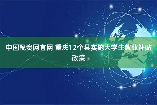 中国配资网官网 重庆12个县实施大学生就业补贴政策