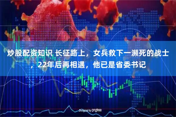 炒股配资知识 长征路上,女兵救下一濒死的战士,22年后再相遇,他已是省委书记