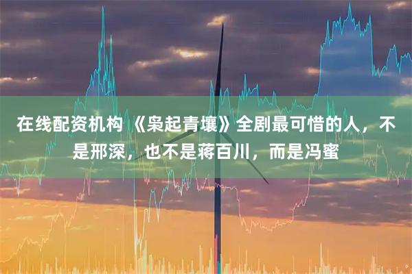 在线配资机构 《枭起青壤》全剧最可惜的人，不是邢深，也不是蒋百川，而是冯蜜