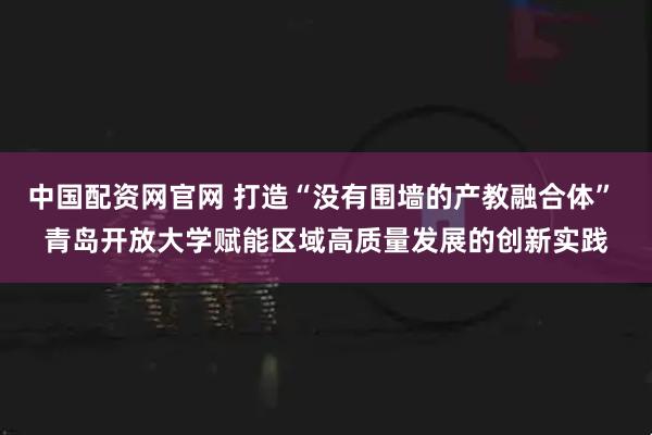 中国配资网官网 打造“没有围墙的产教融合体” 青岛开放大学赋能区域高质量发展的创新实践
