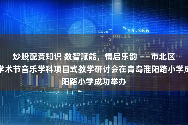 炒股配资知识 数智赋能，情启乐韵 ——市北区第五届学术节音乐学科项目式教学研讨会在青岛淮阳路小学成功举办