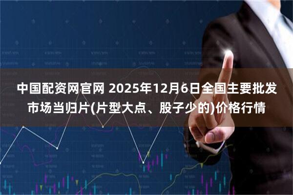 中国配资网官网 2025年12月6日全国主要批发市场当归片(片型大点、股子少的)价格行情