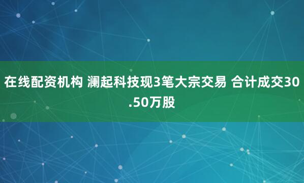 在线配资机构 澜起科技现3笔大宗交易 合计成交30.50万股