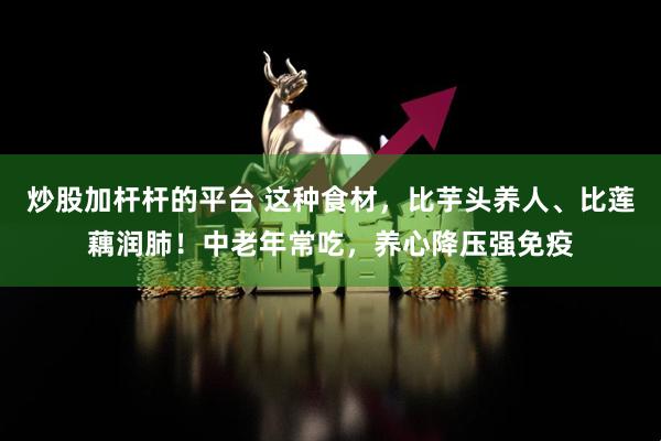 炒股加杆杆的平台 这种食材，比芋头养人、比莲藕润肺！中老年常吃，养心降压强免疫