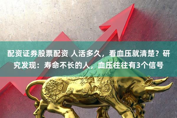 配资证券股票配资 人活多久，看血压就清楚？研究发现：寿命不长的人，血压往往有3个信号