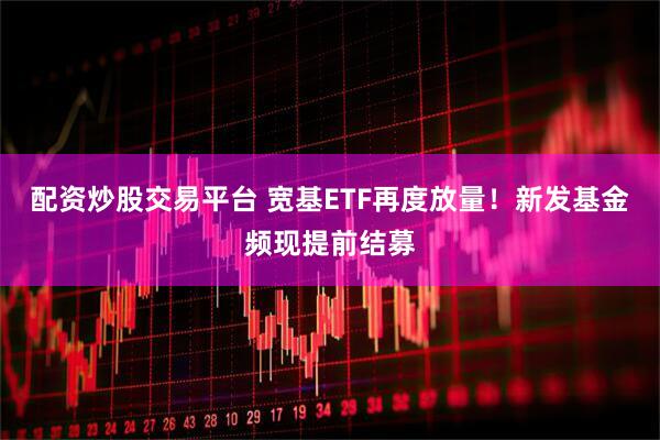 配资炒股交易平台 宽基ETF再度放量！新发基金频现提前结募