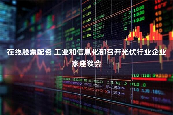 在线股票配资 工业和信息化部召开光伏行业企业家座谈会