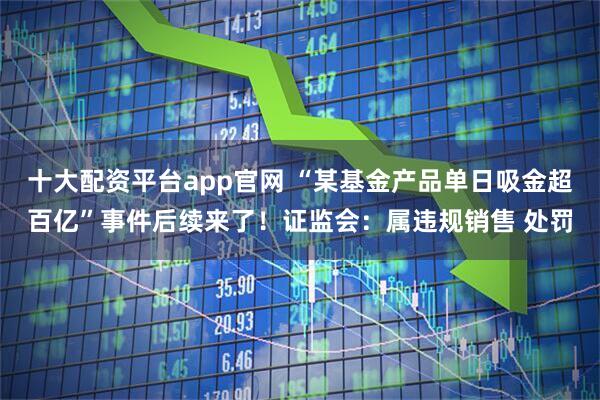 十大配资平台app官网 “某基金产品单日吸金超百亿”事件后续来了!证监会:属违规销售 处罚