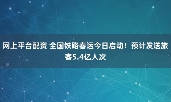 网上平台配资 全国铁路春运今日启动！预计发送旅客5.4亿人次