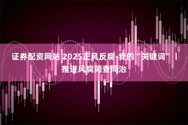 证券配资网站 2025正风反腐·我的“关键词”丨推进风腐同查同治