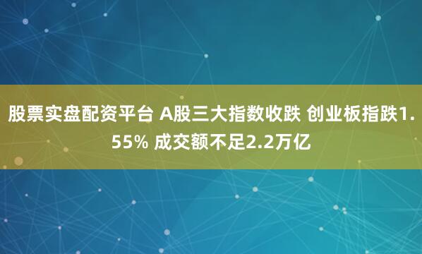 股票实盘配资平台 A股三大指数收跌 创业板指跌1.55% 成交额不足2.2万亿