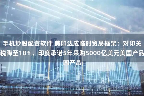 手机炒股配资软件 美印达成临时贸易框架：对印关税降至18%，印度承诺5年采购5000亿美元美国产品