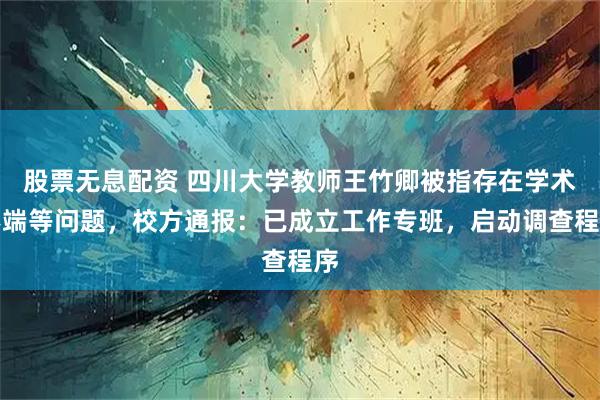 股票无息配资 四川大学教师王竹卿被指存在学术不端等问题，校方通报：已成立工作专班，启动调查程序