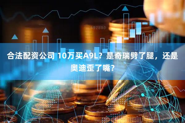 合法配资公司 10万买A9L？是奇瑞劈了腿，还是奥迪歪了嘴？