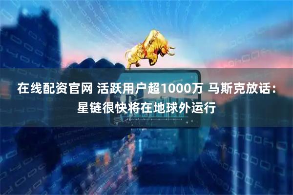 在线配资官网 活跃用户超1000万 马斯克放话：星链很快将在地球外运行