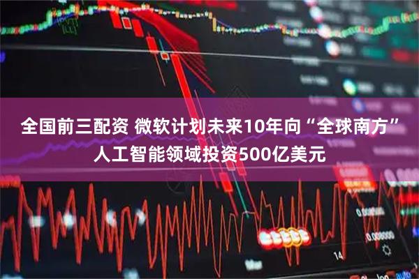 全国前三配资 微软计划未来10年向“全球南方”人工智能领域投资500亿美元