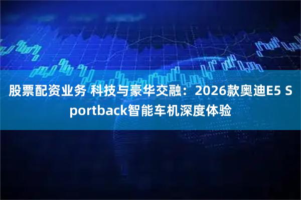 股票配资业务 科技与豪华交融：2026款奥迪E5 Sportback智能车机深度体验