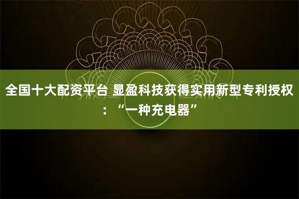 全国十大配资平台 显盈科技获得实用新型专利授权：“一种充电器”