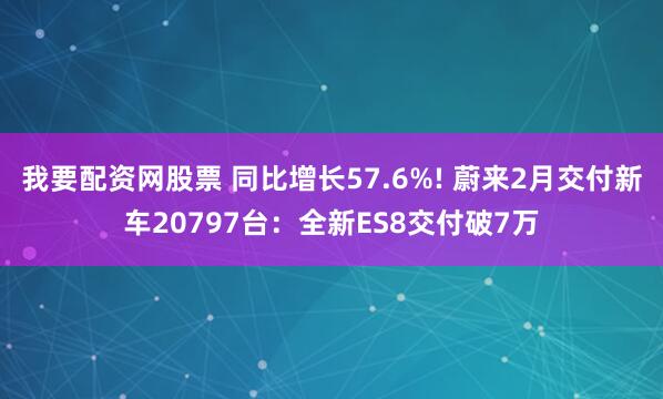 我要配资网股票 同比增长57.6%! 蔚来2月交付新车20797台：全新ES8交付破7万
