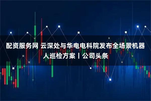 配资服务网 云深处与华电电科院发布全场景机器人巡检方案丨公司头条