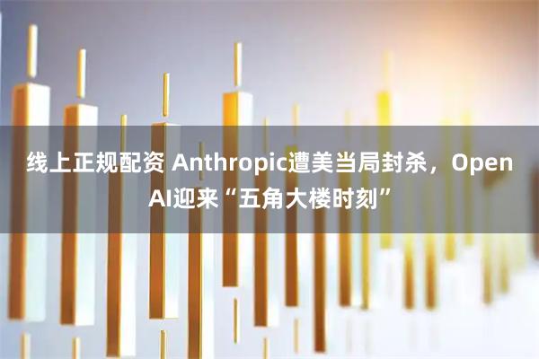 线上正规配资 Anthropic遭美当局封杀,OpenAI迎来“五角大楼时刻”