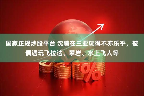 国家正规炒股平台 沈腾在三亚玩得不亦乐乎，被偶遇玩飞拉达、攀岩、水上飞人等