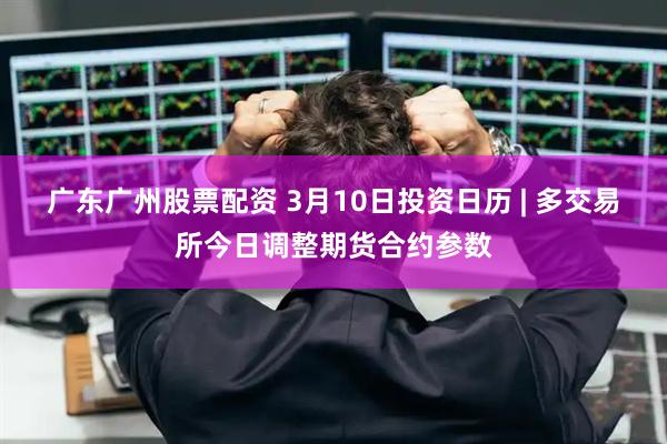 广东广州股票配资 3月10日投资日历 | 多交易所今日调整期货合约参数