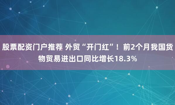 股票配资门户推荐 外贸“开门红”！前2个月我国货物贸易进出口同比增长18.3%