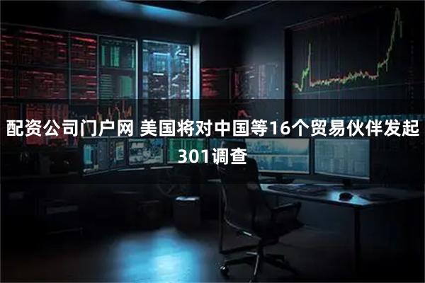 配资公司门户网 美国将对中国等16个贸易伙伴发起301调查