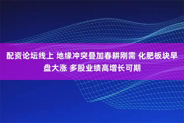 配资论坛线上 地缘冲突叠加春耕刚需 化肥板块早盘大涨 多股业绩高增长可期