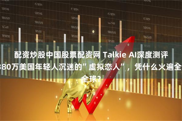 配资炒股中国股票配资网 Talkie AI深度测评：380万美国年轻人沉迷的”虚拟恋人”，凭什么火遍全球？