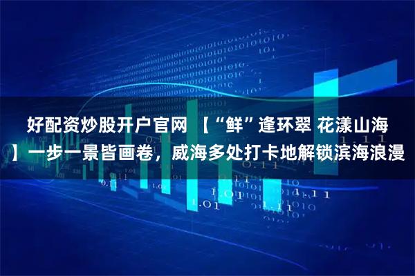 好配资炒股开户官网 【“鲜”逢环翠 花漾山海】一步一景皆画卷，威海多处打卡地解锁滨海浪漫