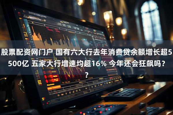 股票配资网门户 国有六大行去年消费贷余额增长超5500亿 五家大行增速均超16% 今年还会狂飙吗？