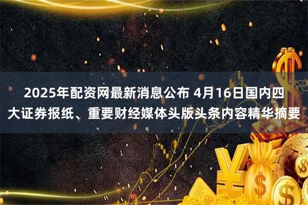 2025年配资网最新消息公布 4月16日国内四大证券报纸、重要财经媒体头版头条内容精华摘要
