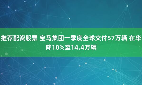 推荐配资股票 宝马集团一季度全球交付57万辆 在华降10%至14.4万辆