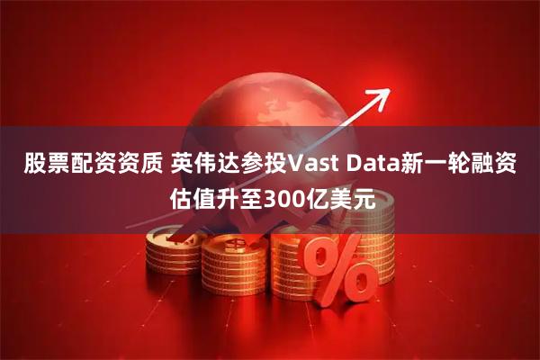 股票配资资质 英伟达参投Vast Data新一轮融资 估值升至300亿美元