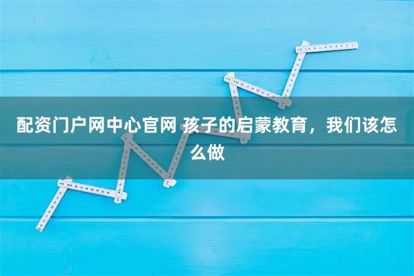 配资门户网中心官网 孩子的启蒙教育，我们该怎么做