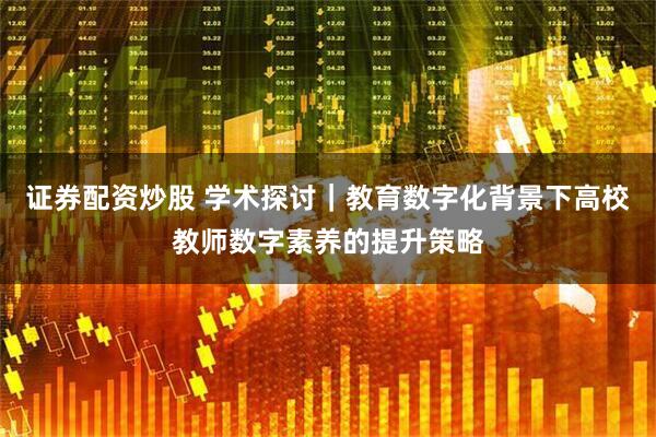 证券配资炒股 学术探讨｜教育数字化背景下高校教师数字素养的提升策略